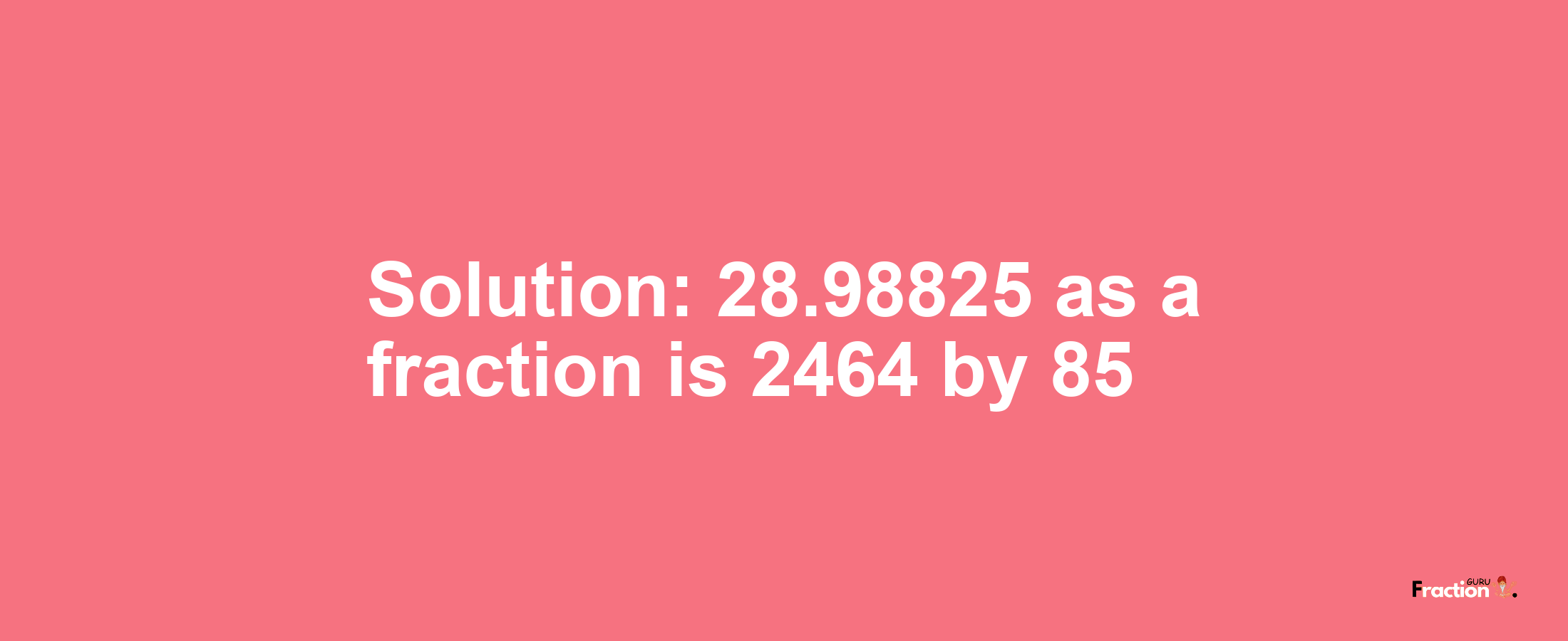 Solution:28.98825 as a fraction is 2464/85